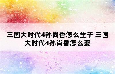 三国大时代4孙尚香怎么生子 三国大时代4孙尚香怎么娶